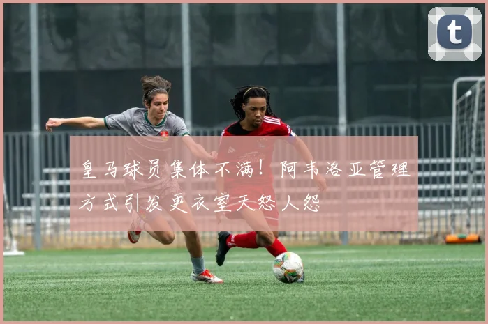 皇马球员集体不满！阿韦洛亚管理方式引发更衣室天怒人怨