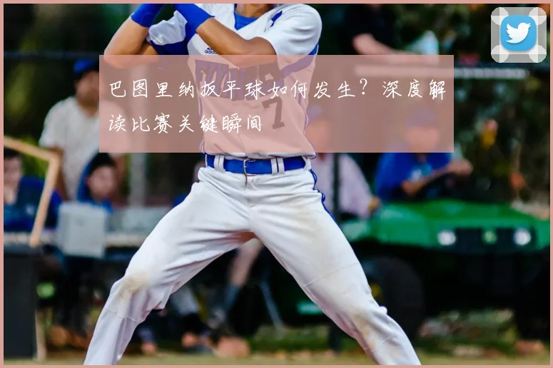 巴图里纳扳平球如何发生？深度解读比赛关键瞬间