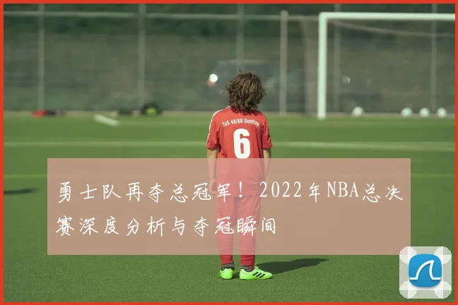 勇士队再夺总冠军！2022年NBA总决赛深度分析与夺冠瞬间