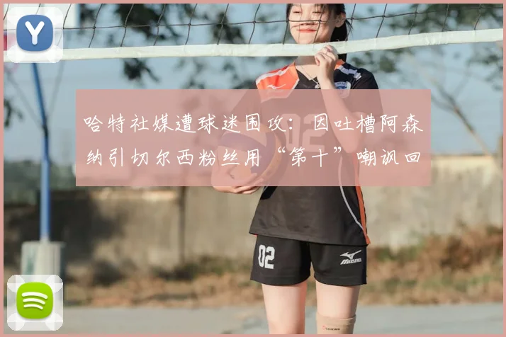 哈特社媒遭球迷围攻：因吐槽阿森纳引切尔西粉丝用“第十”嘲讽回击