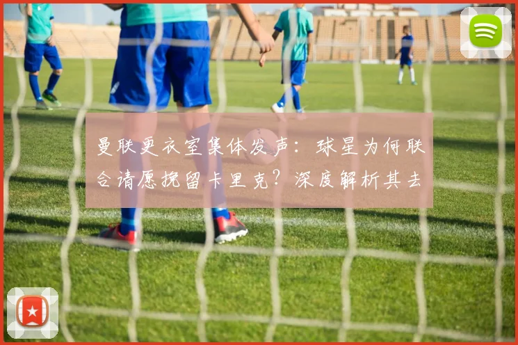 曼联更衣室集体发声：球星为何联合请愿挽留卡里克？深度解析其去留影响