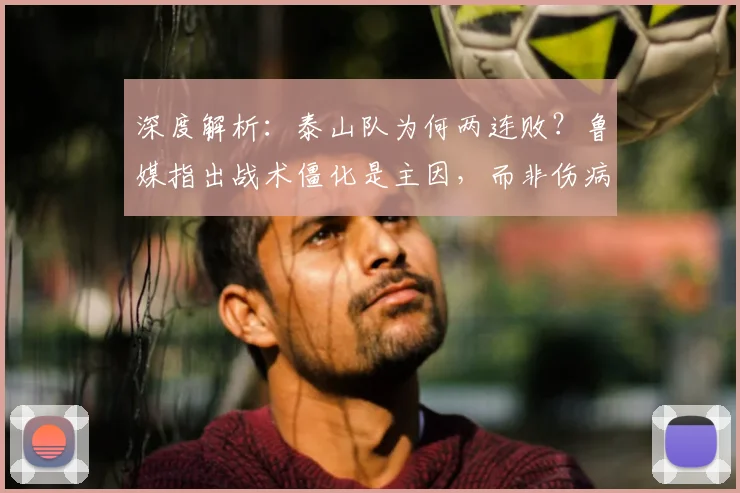 深度解析：泰山队为何两连败？鲁媒指出战术僵化是主因，而非伤病