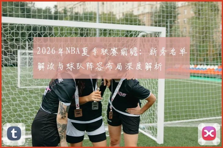 2026年NBA夏季联赛前瞻：新秀名单解读与球队阵容布局深度解析