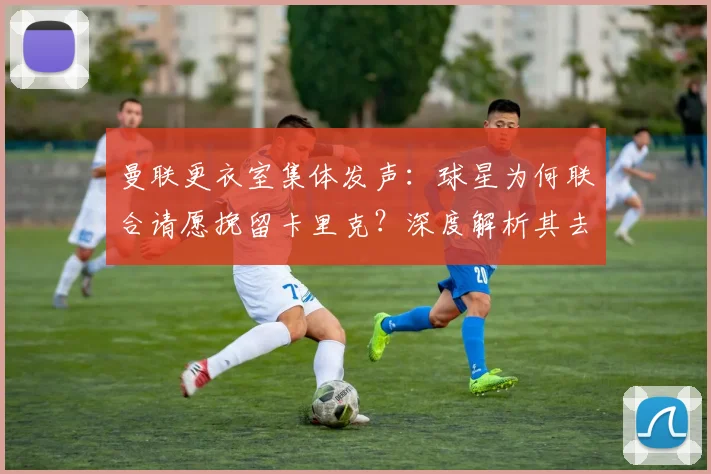 曼联更衣室集体发声：球星为何联合请愿挽留卡里克？深度解析其去留影响
