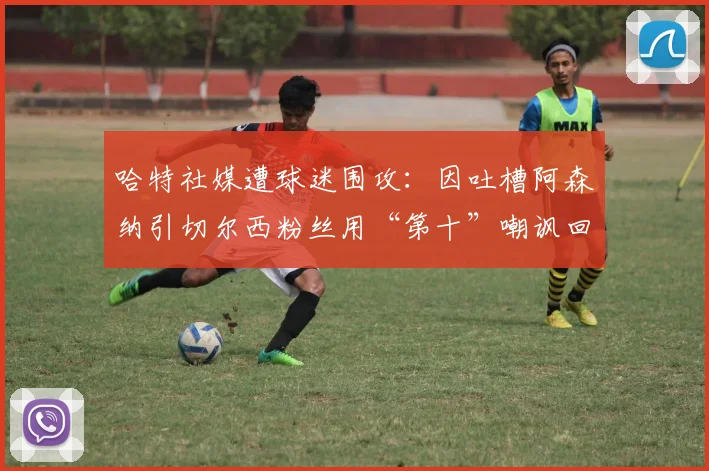 哈特社媒遭球迷围攻：因吐槽阿森纳引切尔西粉丝用“第十”嘲讽回击